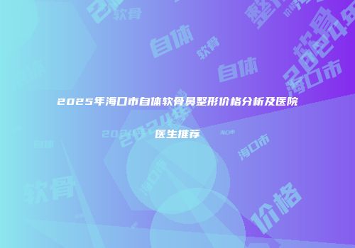 2025年海口市自体软骨鼻整形价格分析及医院医生推荐