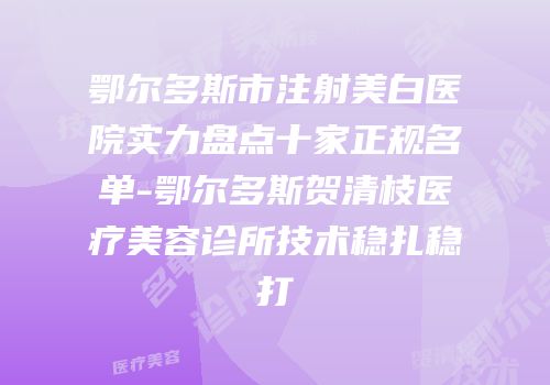 鄂尔多斯市注射美白医院实力盘点十家正规名单-鄂尔多斯贺清枝医疗美容诊所技术稳扎稳打