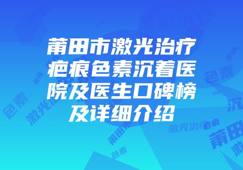 莆田市激光治疗疤痕色素沉着医院及医生口碑榜及详细介绍
