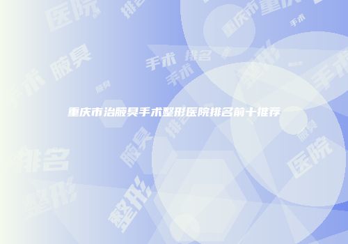 重庆市治腋臭手术整形医院排名前十推荐