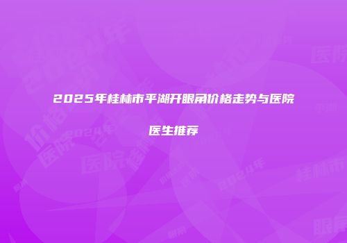 2025年桂林市平湖开眼角价格走势与医院医生推荐