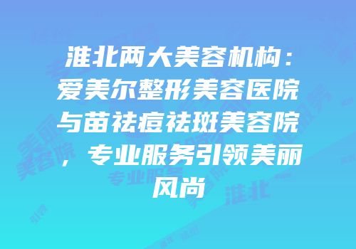 淮北两大美容机构：爱美尔整形美容医院与苗祛痘祛斑美容院，专业服务引领美丽风尚
