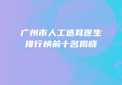 广州市人工造耳医生排行榜前十名揭晓