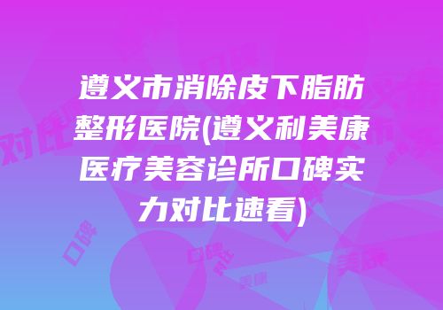 遵义市消除皮下脂肪整形医院(遵义利美康医疗美容诊所口碑实力对比速看)