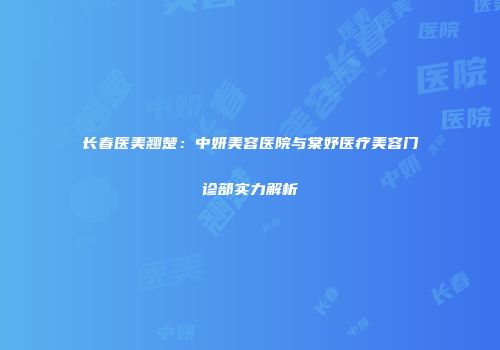 长春医美翘楚：中妍美容医院与棠妤医疗美容门诊部实力解析