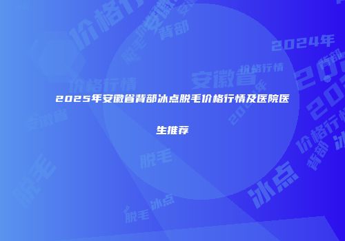 2025年安徽省背部冰点脱毛价格行情及医院医生推荐