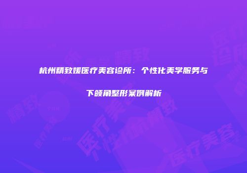 杭州精致媛医疗美容诊所：个性化美学服务与下颌角整形案例解析