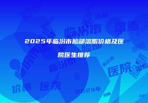 2025年临汾市脸部溶脂价格及医院医生推荐
