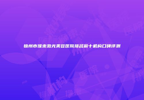 锦州市像束激光美容医院排名前十机构口碑评测