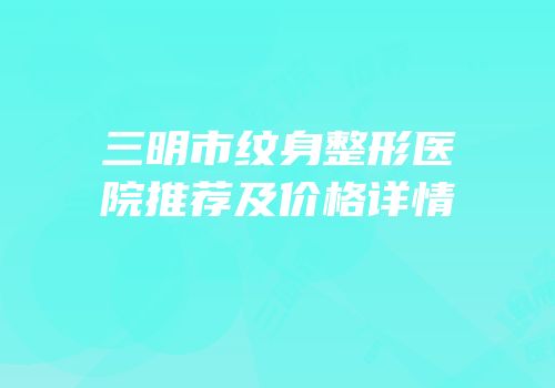 三明市纹身整形医院推荐及价格详情