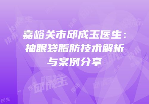 嘉峪关市邱成玉医生：抽眼袋脂肪技术解析与案例分享