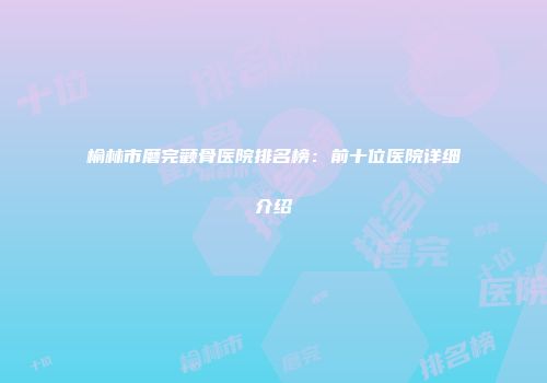 榆林市磨完颧骨医院排名榜：前十位医院详细介绍