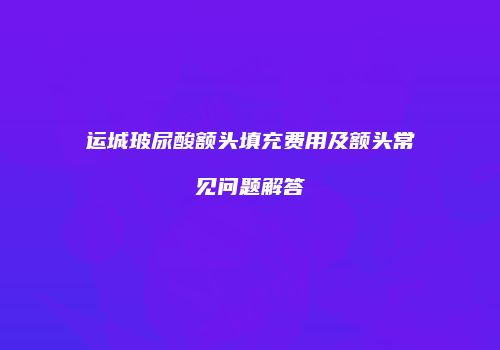 运城玻尿酸额头填充费用及额头常见问题解答