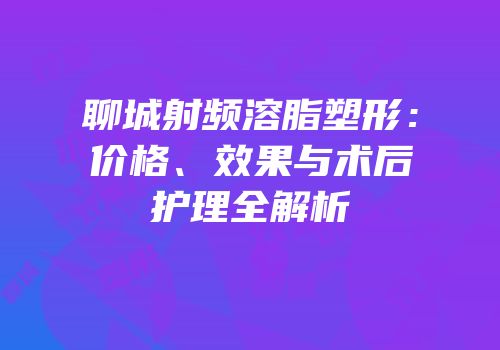 聊城射频溶脂塑形：价格、效果与术后护理全解析