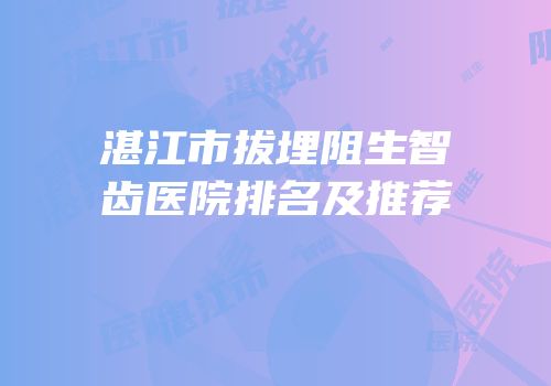 湛江市拔埋阻生智齿医院排名及推荐