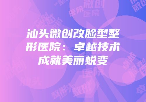 汕头微创改脸型整形医院：卓越技术成就美丽蜕变