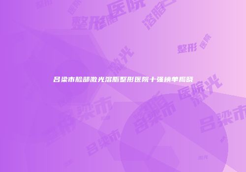 吕梁市脸部激光溶脂整形医院十强榜单揭晓