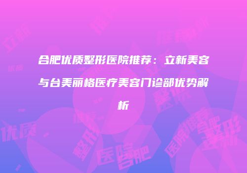 合肥优质整形医院推荐：立新美容与台美丽格医疗美容门诊部优势解析