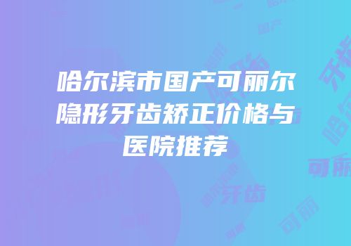 哈尔滨市国产可丽尔隐形牙齿矫正价格与医院推荐