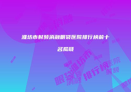 潍坊市射频消融眼袋医院排行榜前十名揭晓