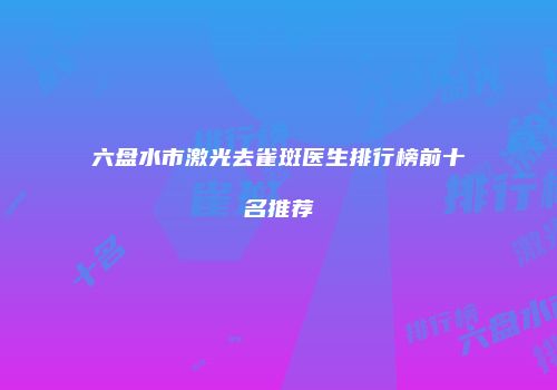 六盘水市激光去雀斑医生排行榜前十名推荐
