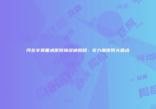 河北丰耳垂术医院排名榜揭晓：实力派医院大盘点