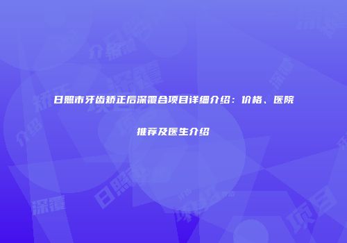 日照市牙齿矫正后深覆合项目详细介绍：价格、医院推荐及医生介绍