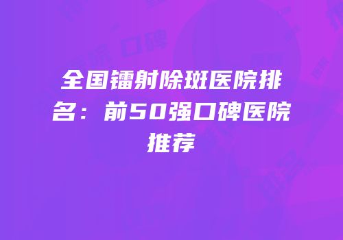 全国镭射除斑医院排名：前50强口碑医院推荐