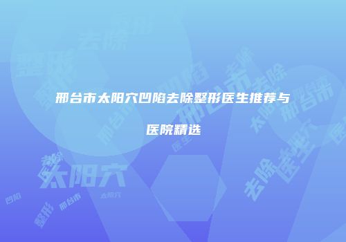 邢台市太阳穴凹陷去除整形医生推荐与医院精选