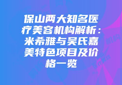 保山两大知名医疗美容机构解析：米希雅与吴氏嘉美特色项目及价格一览