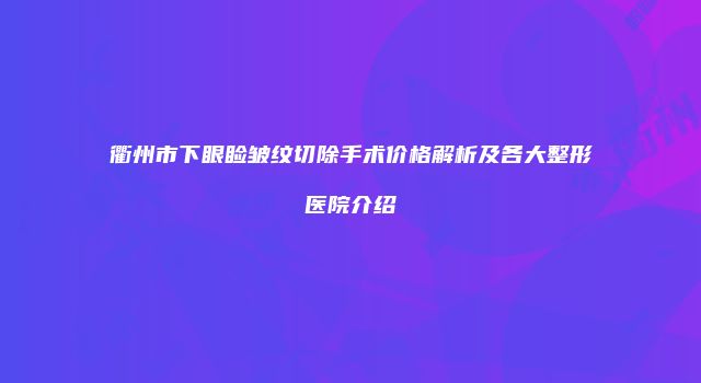 衢州市下眼睑皱纹切除手术价格解析及各大整形医院介绍