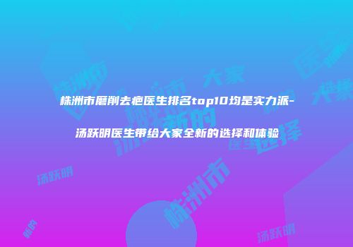 株洲市磨削去疤医生排名top10均是实力派-汤跃明医生带给大家全新的选择和体验