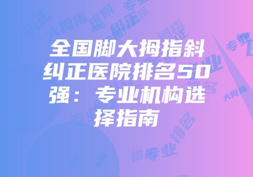 全国脚大拇指斜纠正医院排名50强：专业机构选择指南