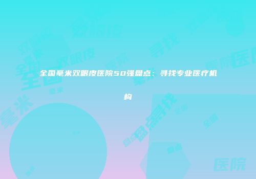全国毫米双眼皮医院50强盘点：寻找专业医疗机构