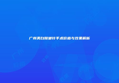 广州美白除皱针手术价格与效果解析