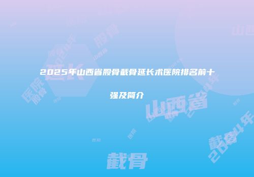 2025年山西省股骨截骨延长术医院排名前十强及简介