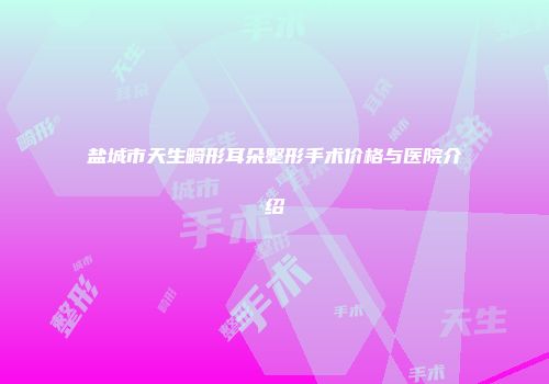 盐城市天生畸形耳朵整形手术价格与医院介绍