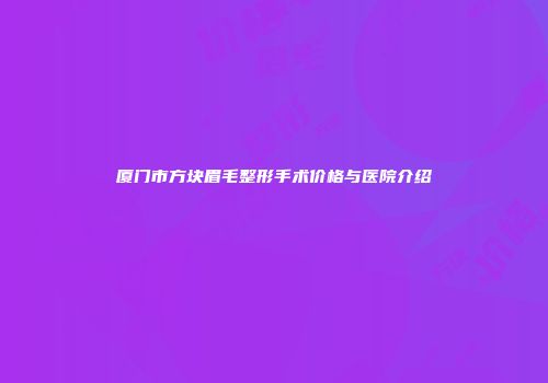 厦门市方块眉毛整形手术价格与医院介绍