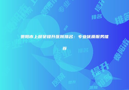 贵阳市上颌窦提升医院排名：专业优质服务推荐