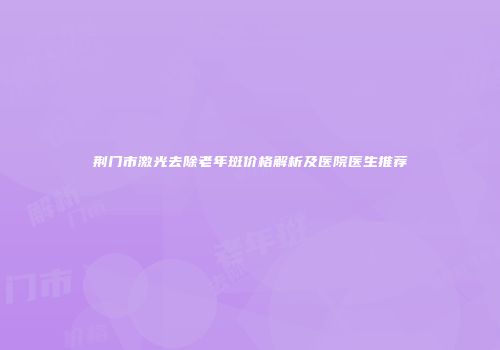 荆门市激光去除老年斑价格解析及医院医生推荐