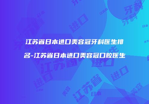 江苏省日本进口美容冠牙科医生排名-江苏省日本进口美容冠口腔医生
