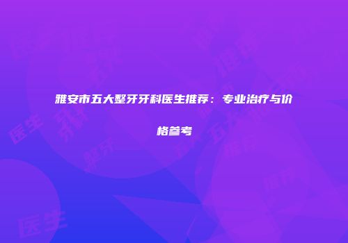 雅安市五大整牙牙科医生推荐：专业治疗与价格参考