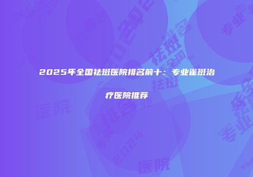 2025年全国祛斑医院排名前十：专业雀斑治疗医院推荐