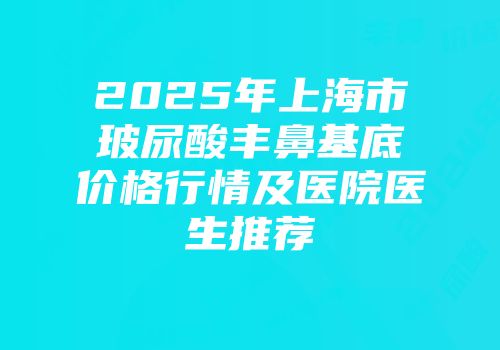 2025年上海市玻尿酸丰鼻基底价格行情及医院医生推荐