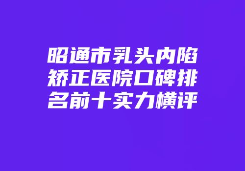 昭通市乳头内陷矫正医院口碑排名前十实力横评