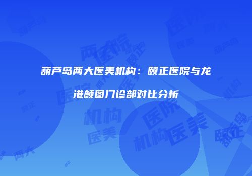 葫芦岛两大医美机构：颐正医院与龙港颜图门诊部对比分析