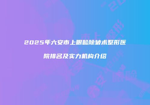 2025年六安市上眼睑除皱术整形医院排名及实力机构介绍