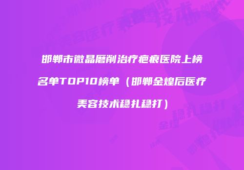 邯郸市微晶磨削治疗疤痕医院上榜名单TOP10榜单（邯郸金煌后医疗美容技术稳扎稳打）