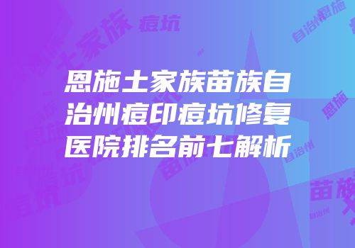恩施土家族苗族自治州痘印痘坑修复医院排名前七解析