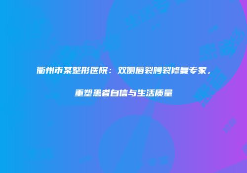 衢州市某整形医院：双侧唇裂腭裂修复专家，重塑患者自信与生活质量